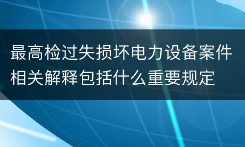 最高检过失损坏电力设备案件相关解释包括什么重要规定
