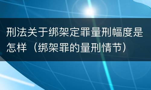 刑法关于绑架定罪量刑幅度是怎样（绑架罪的量刑情节）