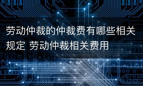 劳动仲裁的仲裁费有哪些相关规定 劳动仲裁相关费用