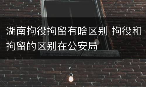 湖南拘役拘留有啥区别 拘役和拘留的区别在公安局