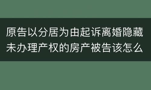 原告以分居为由起诉离婚隐藏未办理产权的房产被告该怎么办