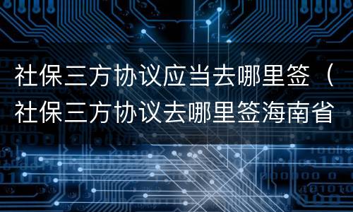 社保三方协议应当去哪里签（社保三方协议去哪里签海南省电子税务局）
