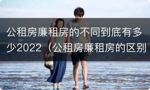 公租房廉租房的不同到底有多少2022（公租房廉租房的区别有哪些）