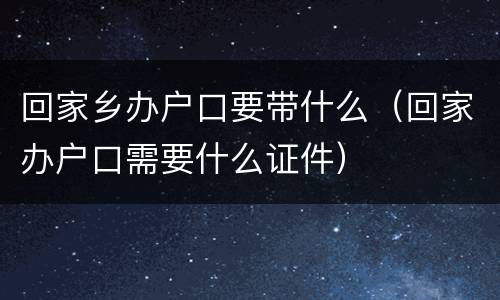 回家乡办户口要带什么（回家办户口需要什么证件）