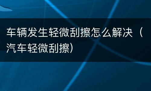 车辆发生轻微刮擦怎么解决（汽车轻微刮擦）