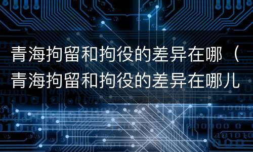 青海拘留和拘役的差异在哪（青海拘留和拘役的差异在哪儿）