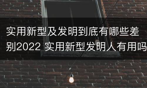 实用新型及发明到底有哪些差别2022 实用新型发明人有用吗