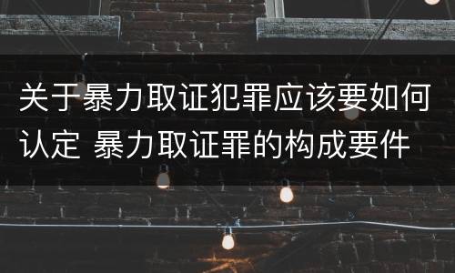 关于暴力取证犯罪应该要如何认定 暴力取证罪的构成要件