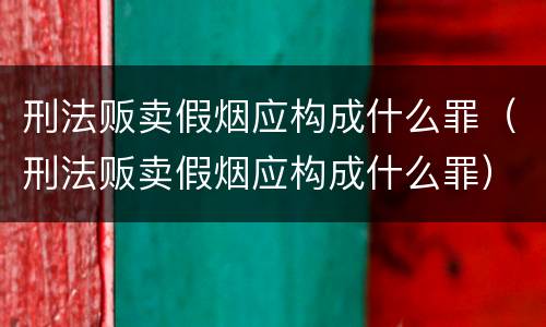 刑法贩卖假烟应构成什么罪（刑法贩卖假烟应构成什么罪）