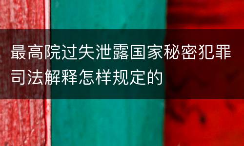 最高院过失泄露国家秘密犯罪司法解释怎样规定的