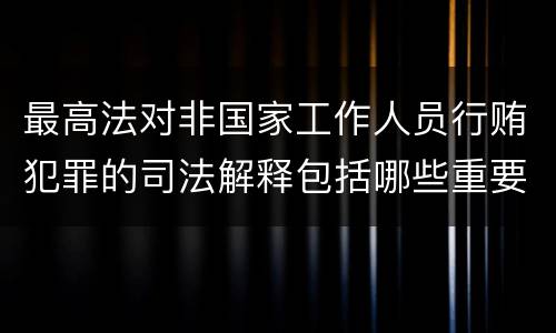 最高法对非国家工作人员行贿犯罪的司法解释包括哪些重要规定