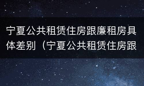 宁夏公共租赁住房跟廉租房具体差别（宁夏公共租赁住房跟廉租房具体差别在哪）