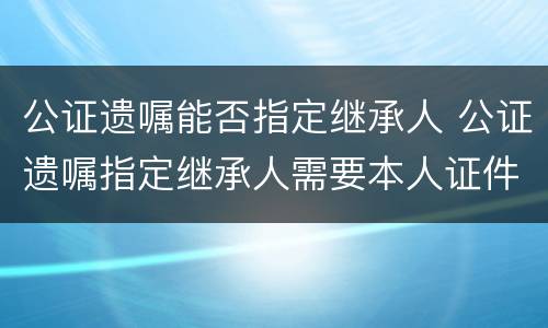 公证遗嘱能否指定继承人 公证遗嘱指定继承人需要本人证件吗