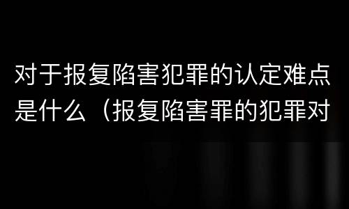 对于报复陷害犯罪的认定难点是什么（报复陷害罪的犯罪对象是）