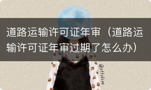 道路运输许可证年审（道路运输许可证年审过期了怎么办）