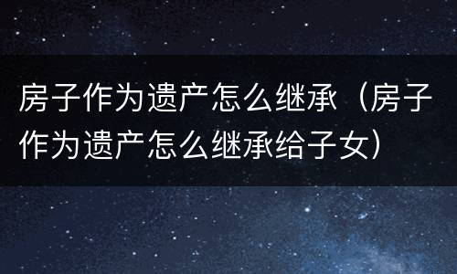 房子作为遗产怎么继承（房子作为遗产怎么继承给子女）