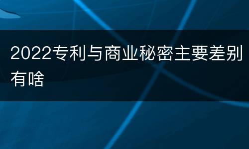 2022专利与商业秘密主要差别有啥