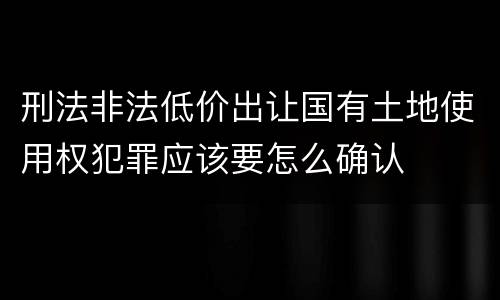 刑法非法低价出让国有土地使用权犯罪应该要怎么确认