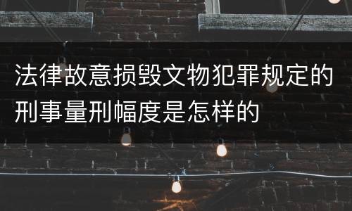 法律故意损毁文物犯罪规定的刑事量刑幅度是怎样的