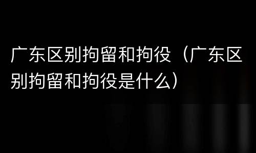 广东区别拘留和拘役（广东区别拘留和拘役是什么）