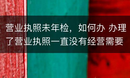 营业执照未年检，如何办 办理了营业执照一直没有经营需要年检吗?