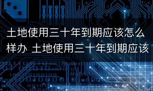土地使用三十年到期应该怎么样办 土地使用三十年到期应该怎么样办理