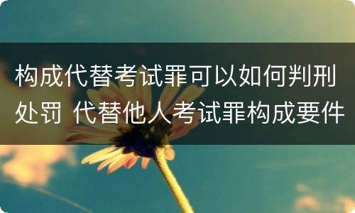 构成代替考试罪可以如何判刑处罚 代替他人考试罪构成要件有何规定