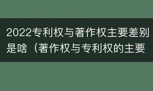 2022专利权与著作权主要差别是啥（著作权与专利权的主要区别）