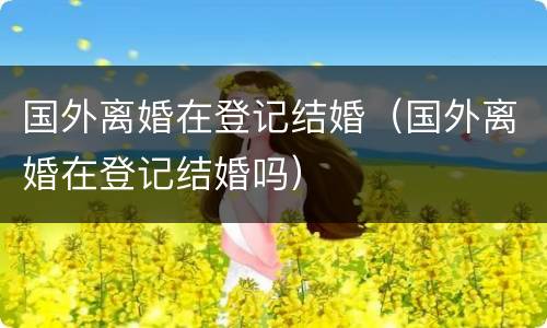 国外离婚在登记结婚（国外离婚在登记结婚吗）