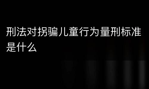 刑法对拐骗儿童行为量刑标准是什么
