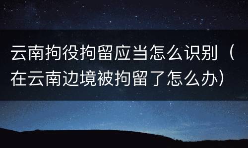 云南拘役拘留应当怎么识别（在云南边境被拘留了怎么办）