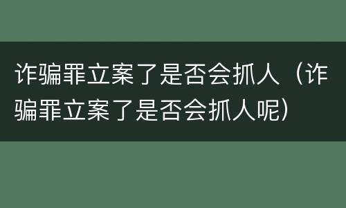 诈骗罪立案了是否会抓人（诈骗罪立案了是否会抓人呢）