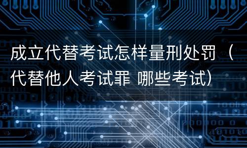 成立代替考试怎样量刑处罚（代替他人考试罪 哪些考试）