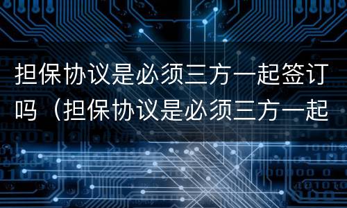 担保协议是必须三方一起签订吗（担保协议是必须三方一起签订吗为什么）