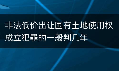 非法低价出让国有土地使用权成立犯罪的一般判几年