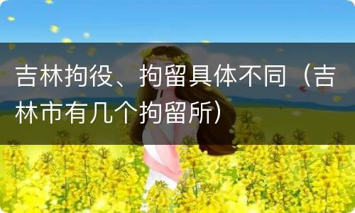 吉林拘役、拘留具体不同（吉林市有几个拘留所）
