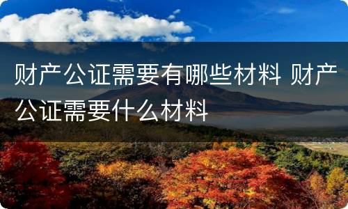 财产公证需要有哪些材料 财产公证需要什么材料