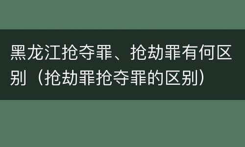 黑龙江抢夺罪、抢劫罪有何区别（抢劫罪抢夺罪的区别）