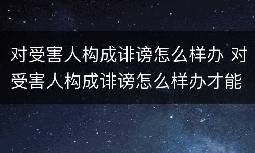 对受害人构成诽谤怎么样办 对受害人构成诽谤怎么样办才能立案