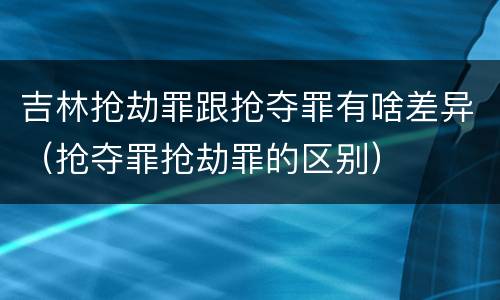 吉林抢劫罪跟抢夺罪有啥差异（抢夺罪抢劫罪的区别）