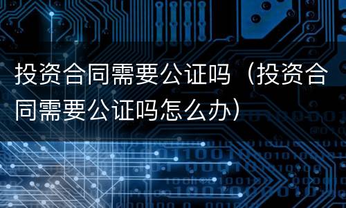 投资合同需要公证吗（投资合同需要公证吗怎么办）