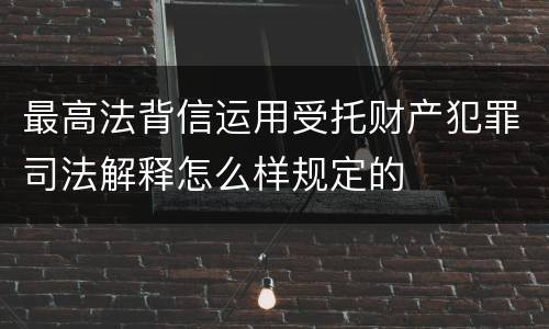 最高法背信运用受托财产犯罪司法解释怎么样规定的