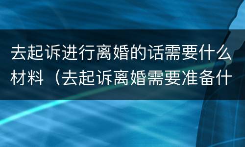 去起诉进行离婚的话需要什么材料（去起诉离婚需要准备什么材料）