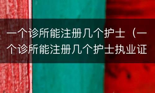 一个诊所能注册几个护士（一个诊所能注册几个护士执业证）