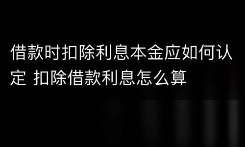 借款时扣除利息本金应如何认定 扣除借款利息怎么算