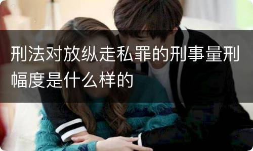 刑法对放纵走私罪的刑事量刑幅度是什么样的