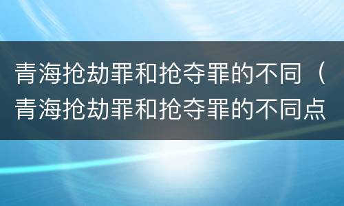 青海抢劫罪和抢夺罪的不同（青海抢劫罪和抢夺罪的不同点）