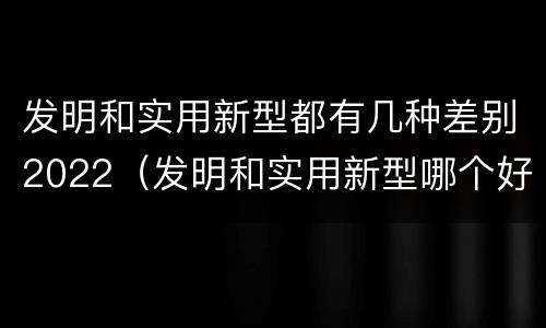 发明和实用新型都有几种差别2022（发明和实用新型哪个好）