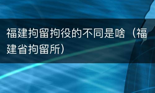 福建拘留拘役的不同是啥（福建省拘留所）