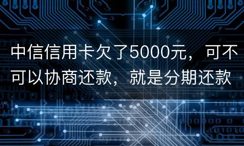 中信信用卡欠了5000元，可不可以协商还款，就是分期还款啊